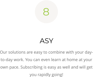 8  ASY Our solutions are easy to combine with your day-to-day work. You can even learn at home at your own pace. Subscribing is easy as well and will get you rapidly going!